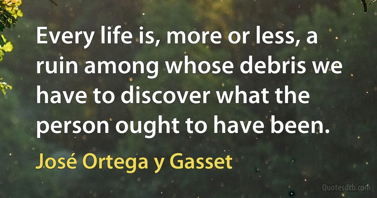 Every life is, more or less, a ruin among whose debris we have to discover what the person ought to have been. (José Ortega y Gasset)