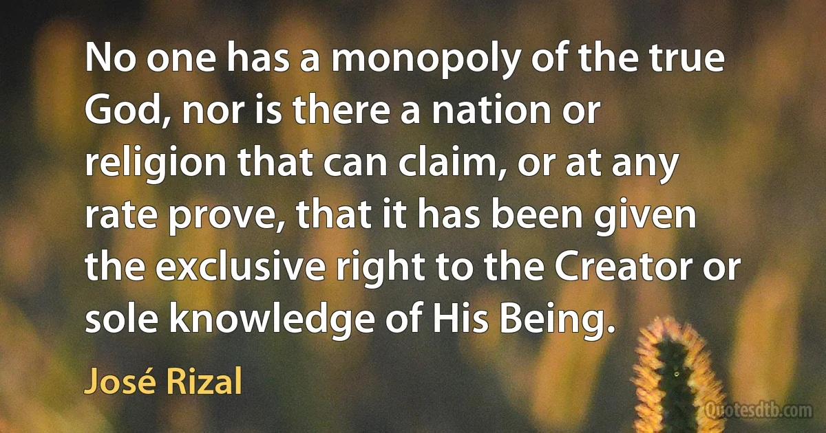 No one has a monopoly of the true God, nor is there a nation or religion that can claim, or at any rate prove, that it has been given the exclusive right to the Creator or sole knowledge of His Being. (José Rizal)