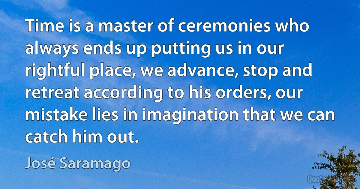 Time is a master of ceremonies who always ends up putting us in our rightful place, we advance, stop and retreat according to his orders, our mistake lies in imagination that we can catch him out. (José Saramago)