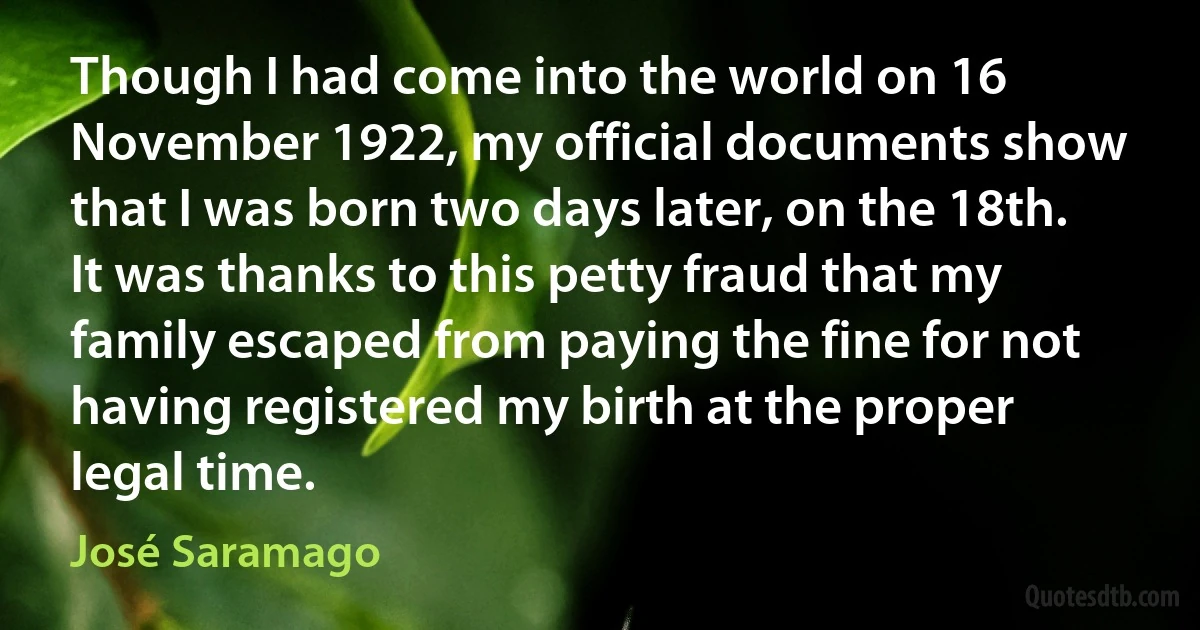 Though I had come into the world on 16 November 1922, my official documents show that I was born two days later, on the 18th. It was thanks to this petty fraud that my family escaped from paying the fine for not having registered my birth at the proper legal time. (José Saramago)