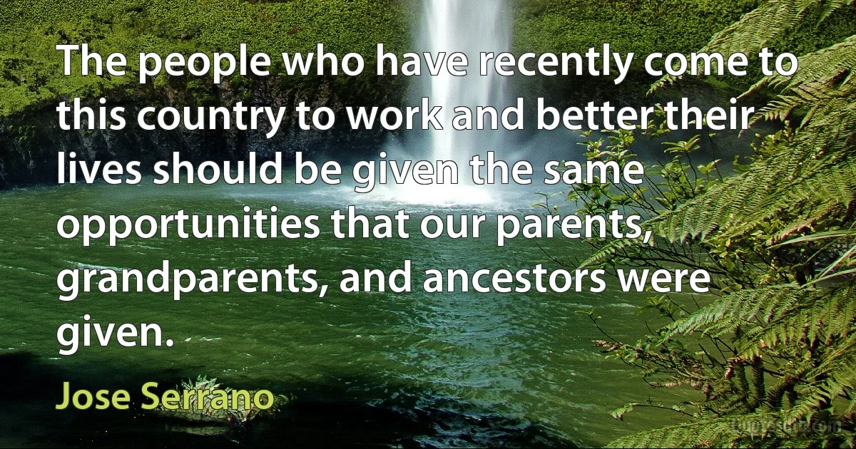 The people who have recently come to this country to work and better their lives should be given the same opportunities that our parents, grandparents, and ancestors were given. (Jose Serrano)