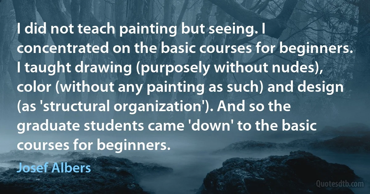 I did not teach painting but seeing. I concentrated on the basic courses for beginners. I taught drawing (purposely without nudes), color (without any painting as such) and design (as 'structural organization'). And so the graduate students came 'down' to the basic courses for beginners. (Josef Albers)