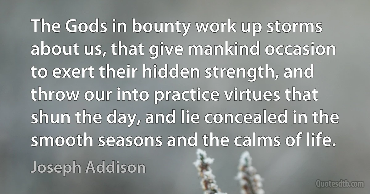 The Gods in bounty work up storms about us, that give mankind occasion to exert their hidden strength, and throw our into practice virtues that shun the day, and lie concealed in the smooth seasons and the calms of life. (Joseph Addison)