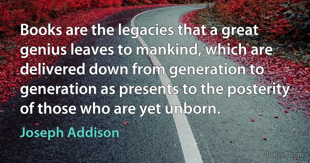 Books are the legacies that a great genius leaves to mankind, which are delivered down from generation to generation as presents to the posterity of those who are yet unborn. (Joseph Addison)