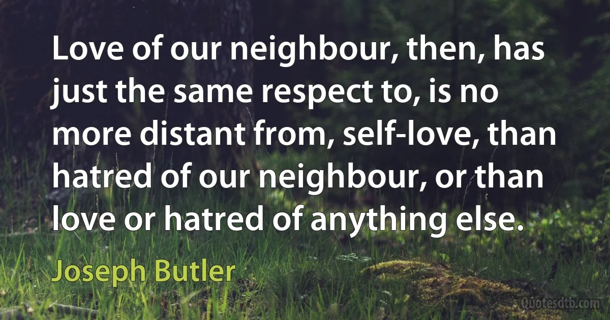 Love of our neighbour, then, has just the same respect to, is no more distant from, self-love, than hatred of our neighbour, or than love or hatred of anything else. (Joseph Butler)