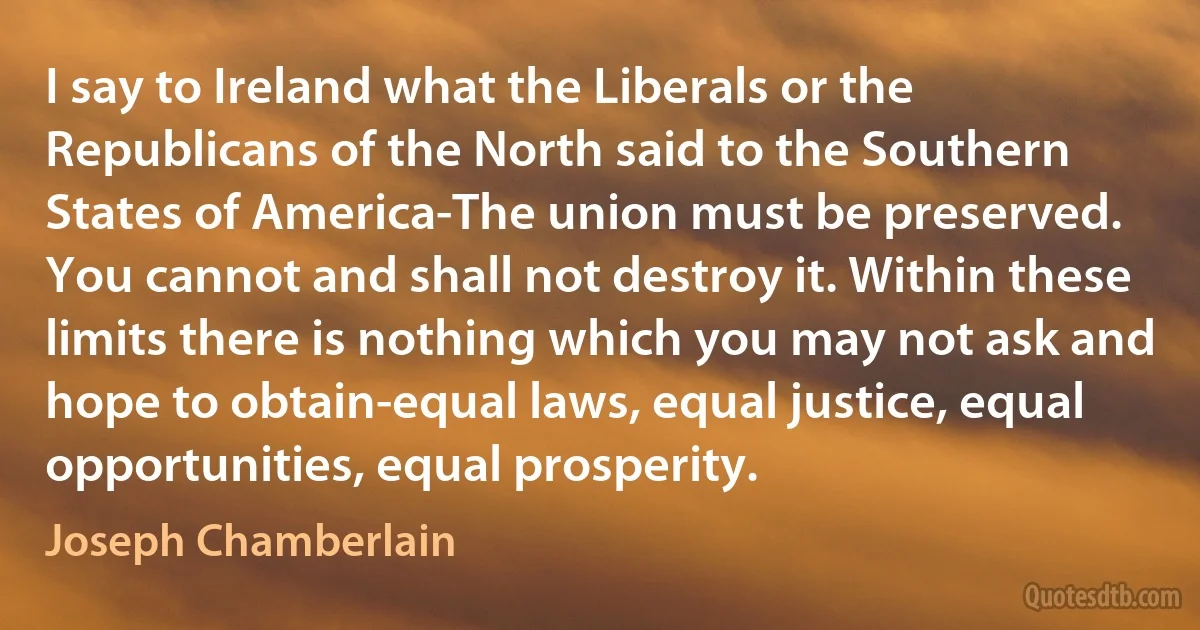 I say to Ireland what the Liberals or the Republicans of the North said to the Southern States of America-The union must be preserved. You cannot and shall not destroy it. Within these limits there is nothing which you may not ask and hope to obtain-equal laws, equal justice, equal opportunities, equal prosperity. (Joseph Chamberlain)