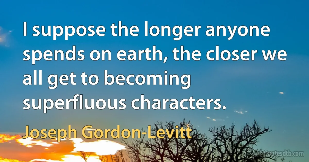 I suppose the longer anyone spends on earth, the closer we all get to becoming superfluous characters. (Joseph Gordon-Levitt)