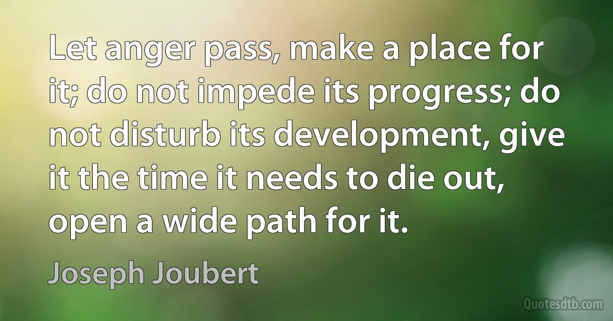 Let anger pass, make a place for it; do not impede its progress; do not disturb its development, give it the time it needs to die out, open a wide path for it. (Joseph Joubert)