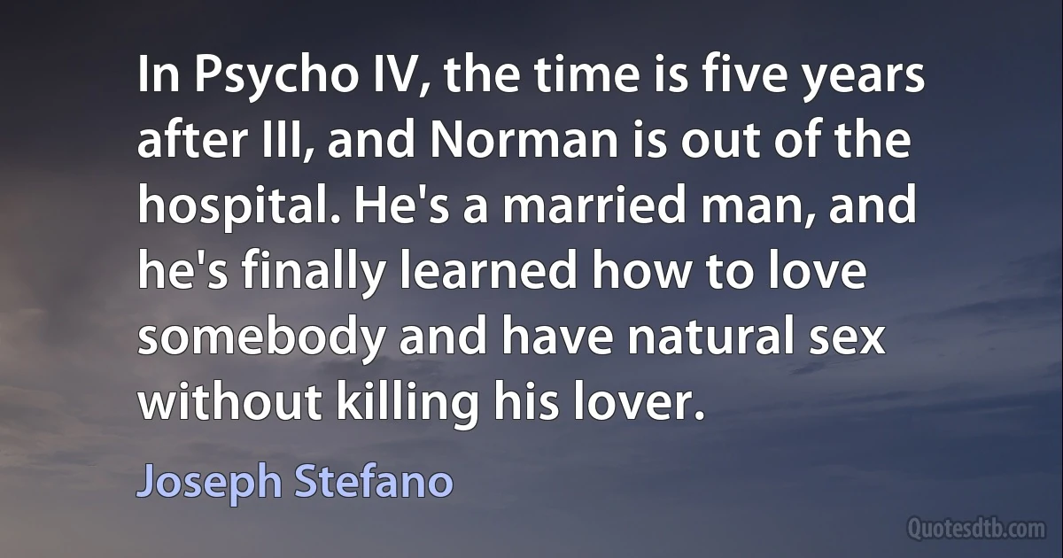 In Psycho IV, the time is five years after III, and Norman is out of the hospital. He's a married man, and he's finally learned how to love somebody and have natural sex without killing his lover. (Joseph Stefano)