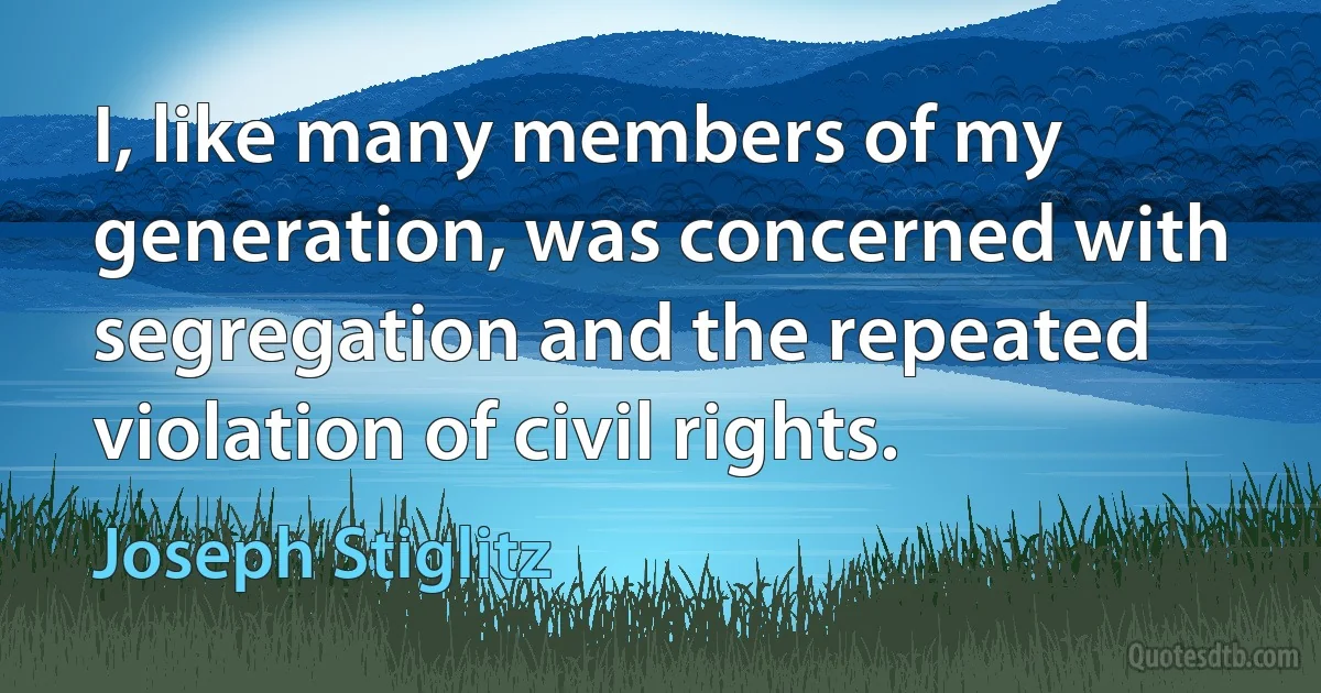 I, like many members of my generation, was concerned with segregation and the repeated violation of civil rights. (Joseph Stiglitz)