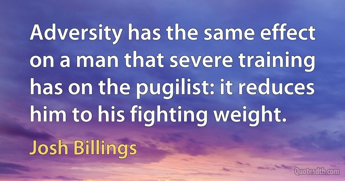 Adversity has the same effect on a man that severe training has on the pugilist: it reduces him to his fighting weight. (Josh Billings)