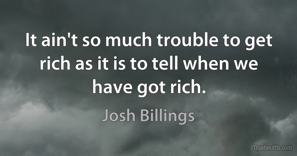 It ain't so much trouble to get rich as it is to tell when we have got rich. (Josh Billings)