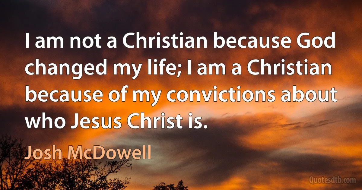 I am not a Christian because God changed my life; I am a Christian because of my convictions about who Jesus Christ is. (Josh McDowell)