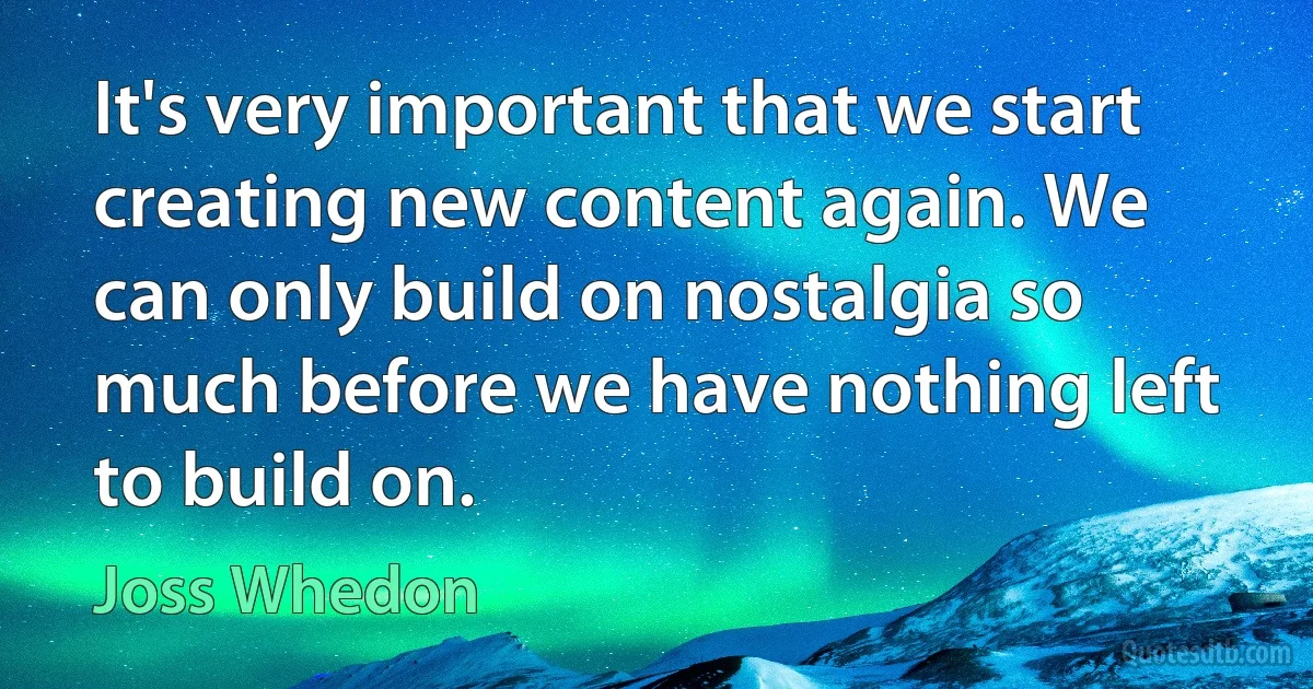 It's very important that we start creating new content again. We can only build on nostalgia so much before we have nothing left to build on. (Joss Whedon)