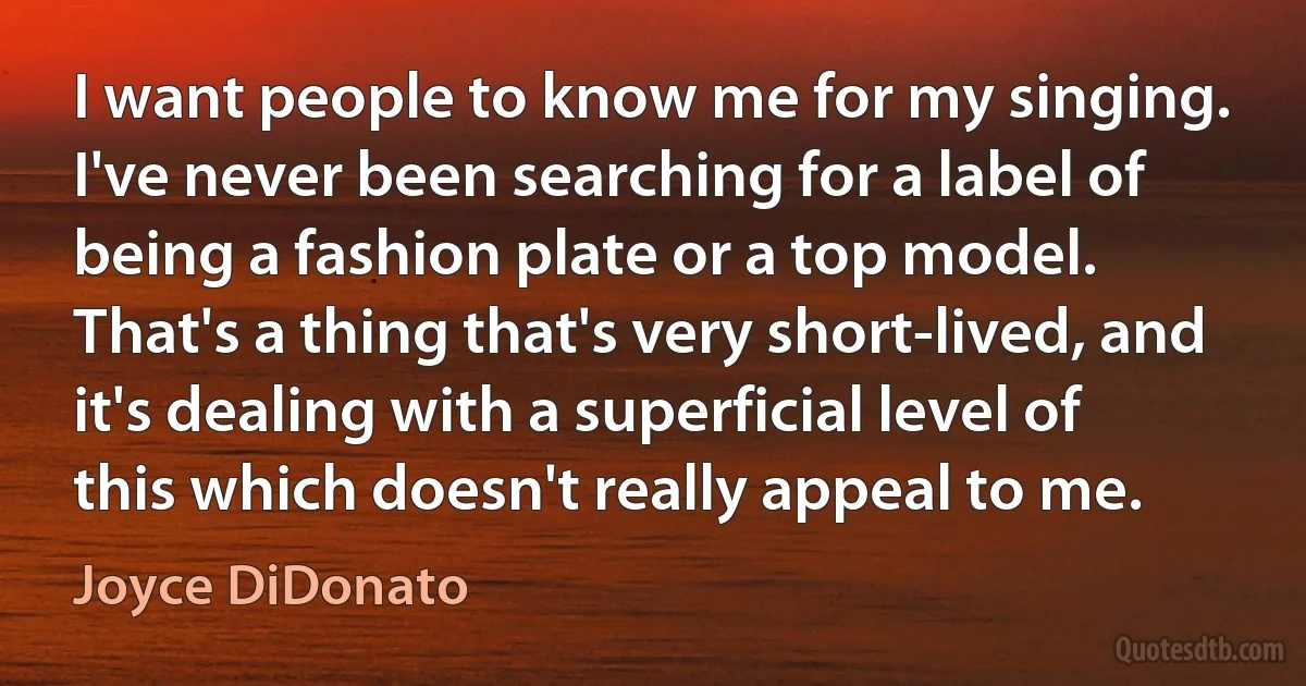 I want people to know me for my singing. I've never been searching for a label of being a fashion plate or a top model. That's a thing that's very short-lived, and it's dealing with a superficial level of this which doesn't really appeal to me. (Joyce DiDonato)