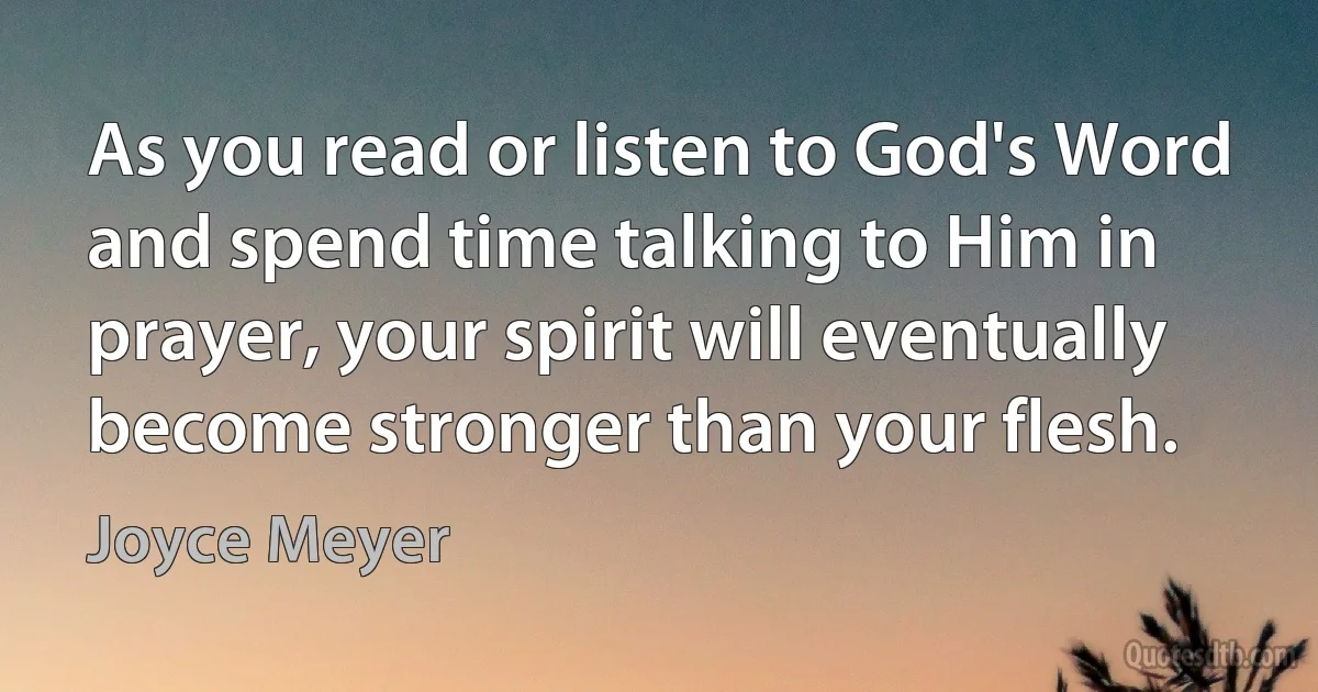 As you read or listen to God's Word and spend time talking to Him in prayer, your spirit will eventually become stronger than your flesh. (Joyce Meyer)