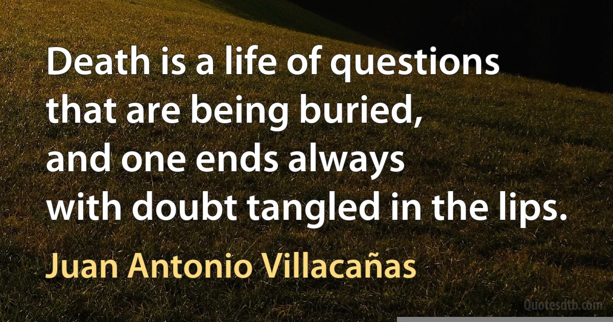 Death is a life of questions
that are being buried,
and one ends always
with doubt tangled in the lips. (Juan Antonio Villacañas)