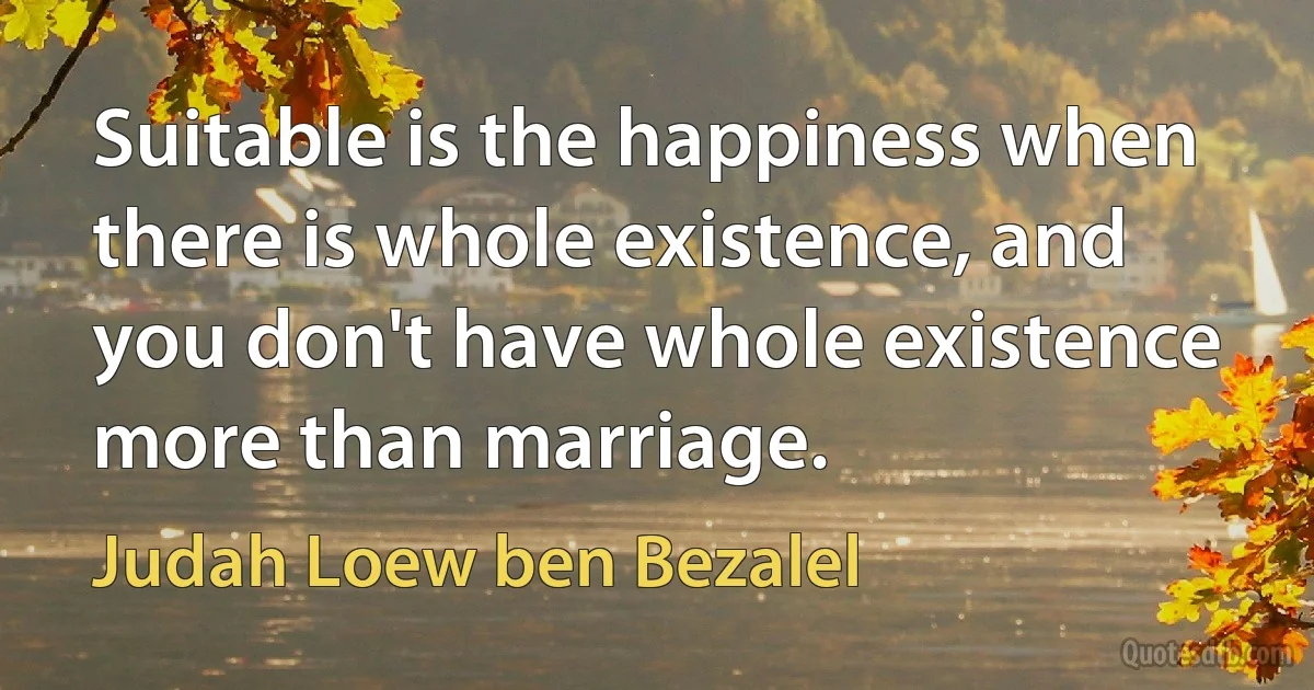 Suitable is the happiness when there is whole existence, and you don't have whole existence more than marriage. (Judah Loew ben Bezalel)