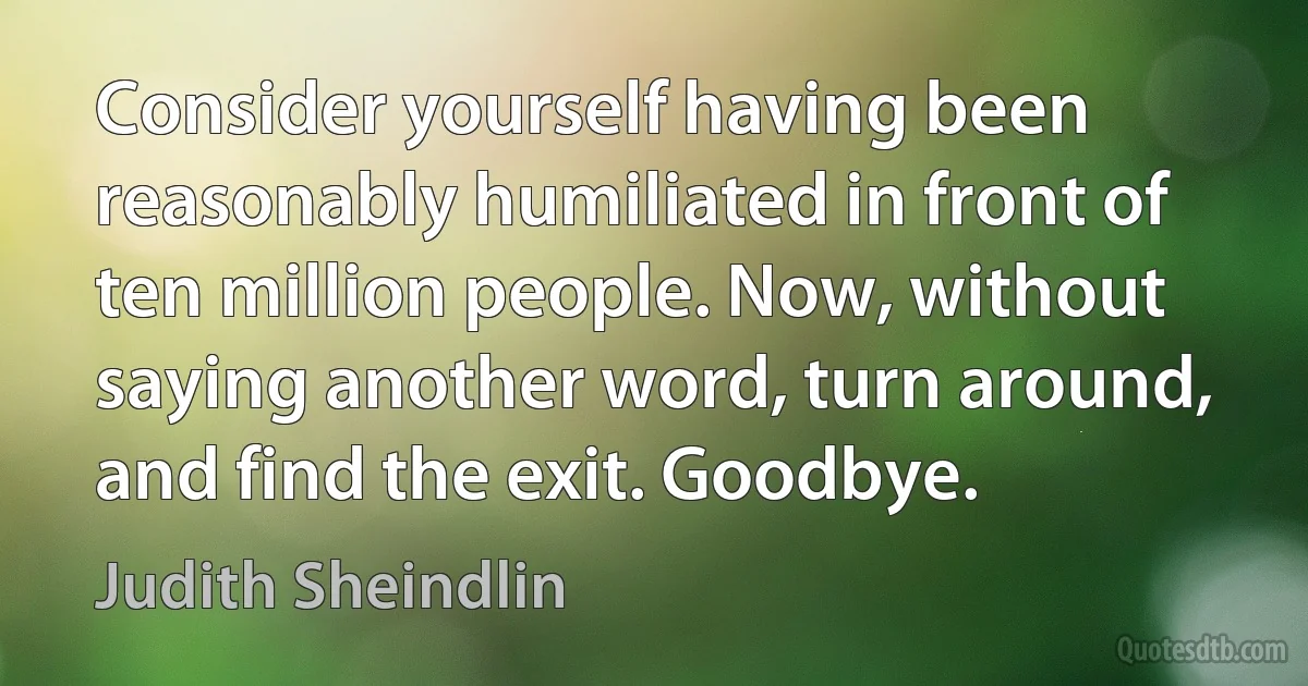 Consider yourself having been reasonably humiliated in front of ten million people. Now, without saying another word, turn around, and find the exit. Goodbye. (Judith Sheindlin)