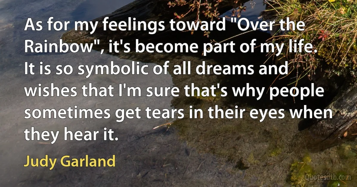 As for my feelings toward "Over the Rainbow", it's become part of my life. It is so symbolic of all dreams and wishes that I'm sure that's why people sometimes get tears in their eyes when they hear it. (Judy Garland)