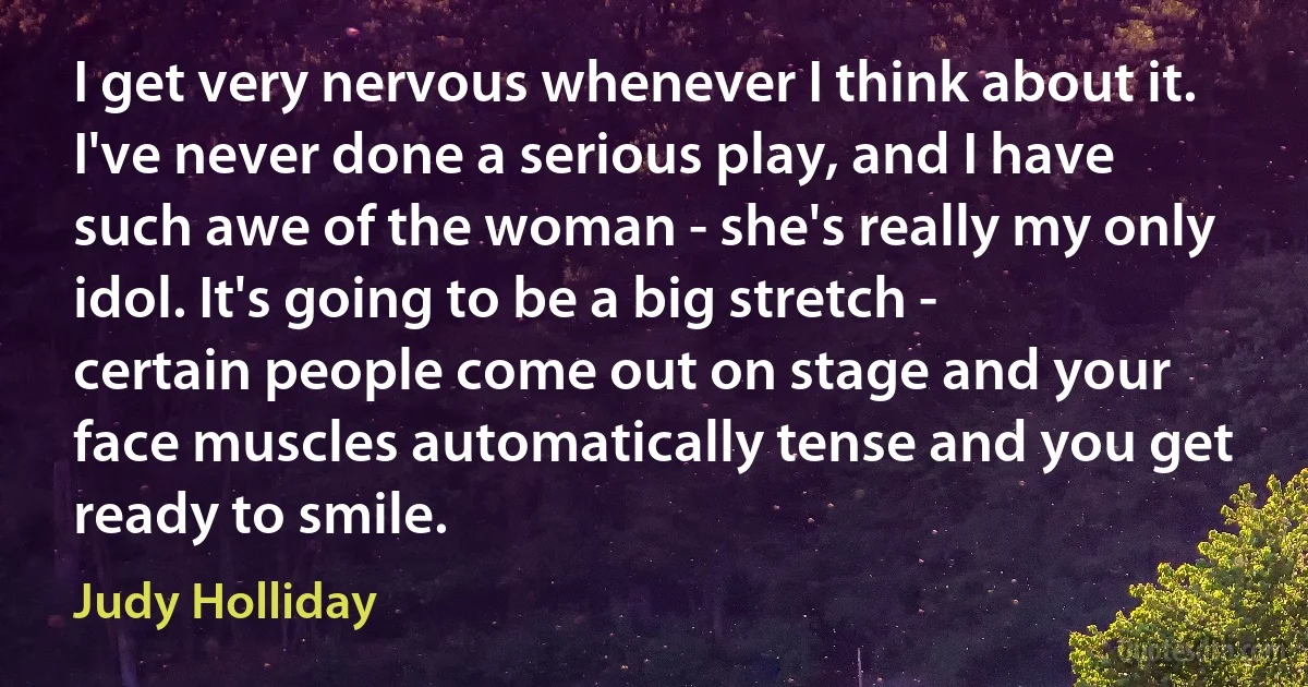 I get very nervous whenever I think about it. I've never done a serious play, and I have such awe of the woman - she's really my only idol. It's going to be a big stretch - certain people come out on stage and your face muscles automatically tense and you get ready to smile. (Judy Holliday)