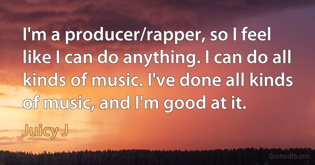 I'm a producer/rapper, so I feel like I can do anything. I can do all kinds of music. I've done all kinds of music, and I'm good at it. (Juicy J)