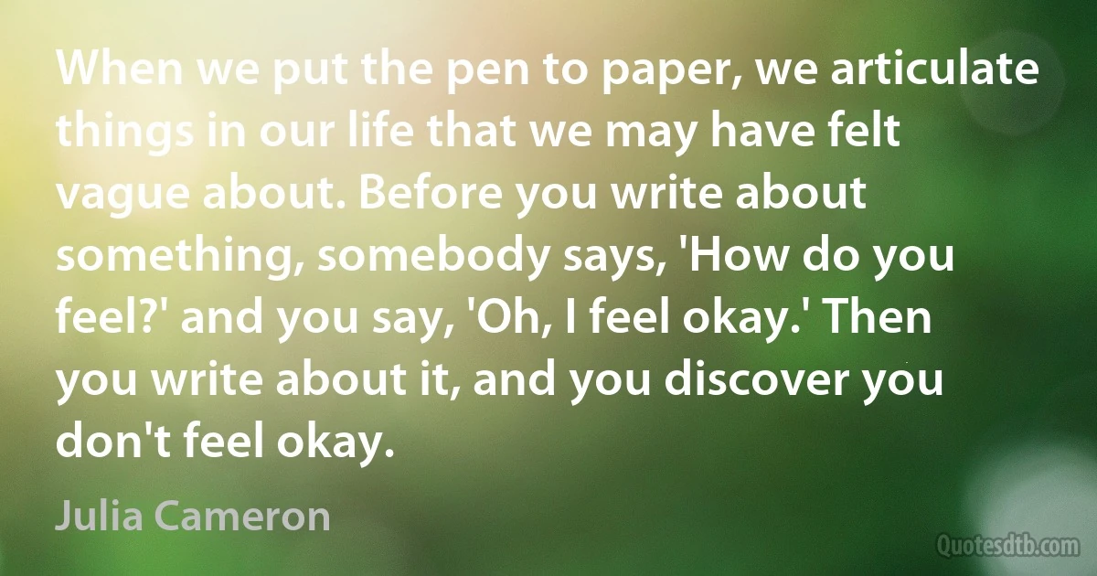 When we put the pen to paper, we articulate things in our life that we may have felt vague about. Before you write about something, somebody says, 'How do you feel?' and you say, 'Oh, I feel okay.' Then you write about it, and you discover you don't feel okay. (Julia Cameron)