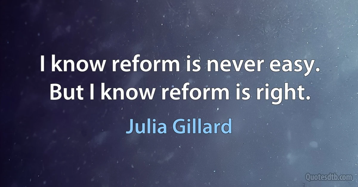 I know reform is never easy. But I know reform is right. (Julia Gillard)