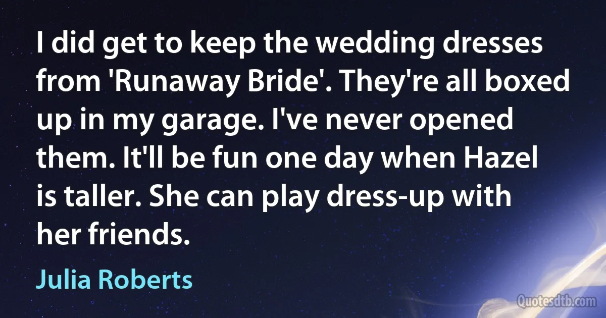 I did get to keep the wedding dresses from 'Runaway Bride'. They're all boxed up in my garage. I've never opened them. It'll be fun one day when Hazel is taller. She can play dress-up with her friends. (Julia Roberts)