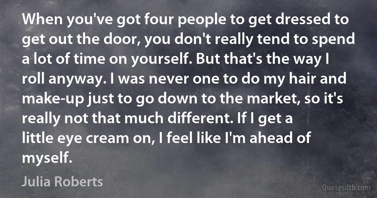 When you've got four people to get dressed to get out the door, you don't really tend to spend a lot of time on yourself. But that's the way I roll anyway. I was never one to do my hair and make-up just to go down to the market, so it's really not that much different. If I get a little eye cream on, I feel like I'm ahead of myself. (Julia Roberts)