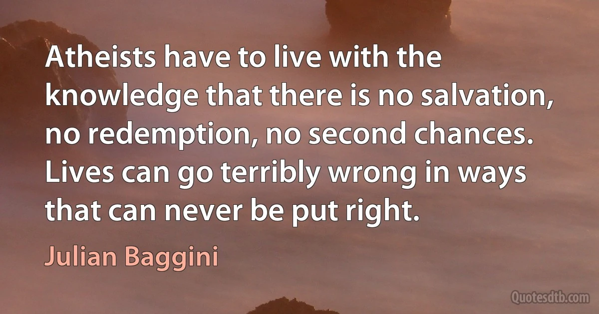 Atheists have to live with the knowledge that there is no salvation, no redemption, no second chances. Lives can go terribly wrong in ways that can never be put right. (Julian Baggini)