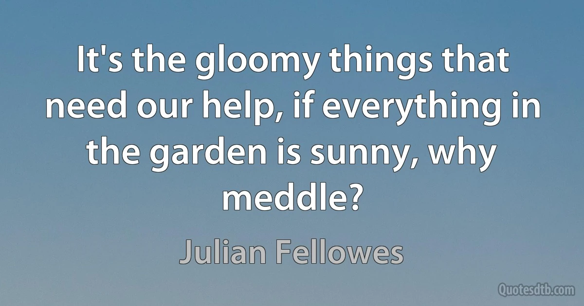 It's the gloomy things that need our help, if everything in the garden is sunny, why meddle? (Julian Fellowes)