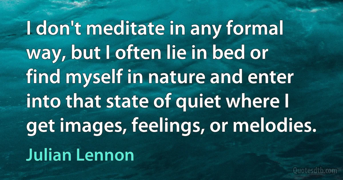 I don't meditate in any formal way, but I often lie in bed or find myself in nature and enter into that state of quiet where I get images, feelings, or melodies. (Julian Lennon)