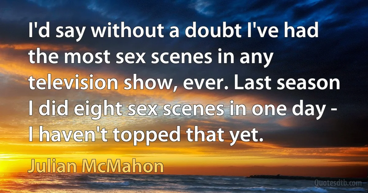 I'd say without a doubt I've had the most sex scenes in any television show, ever. Last season I did eight sex scenes in one day - I haven't topped that yet. (Julian McMahon)