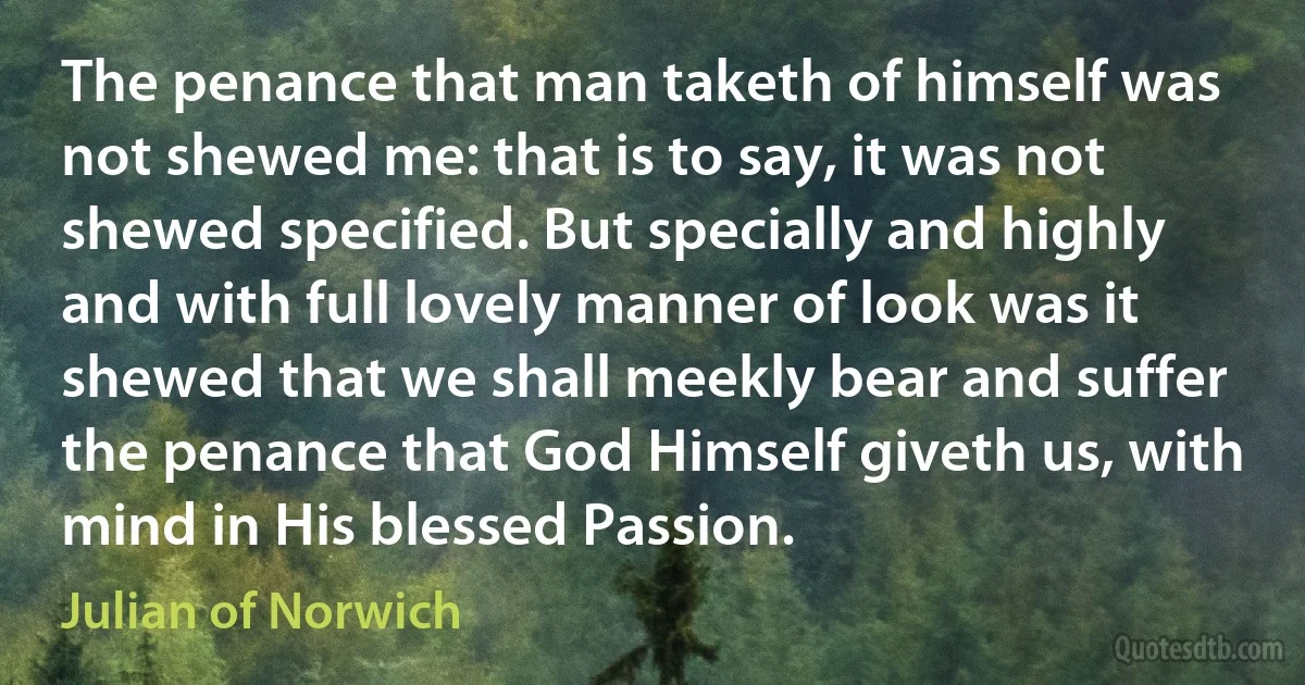 The penance that man taketh of himself was not shewed me: that is to say, it was not shewed specified. But specially and highly and with full lovely manner of look was it shewed that we shall meekly bear and suffer the penance that God Himself giveth us, with mind in His blessed Passion. (Julian of Norwich)