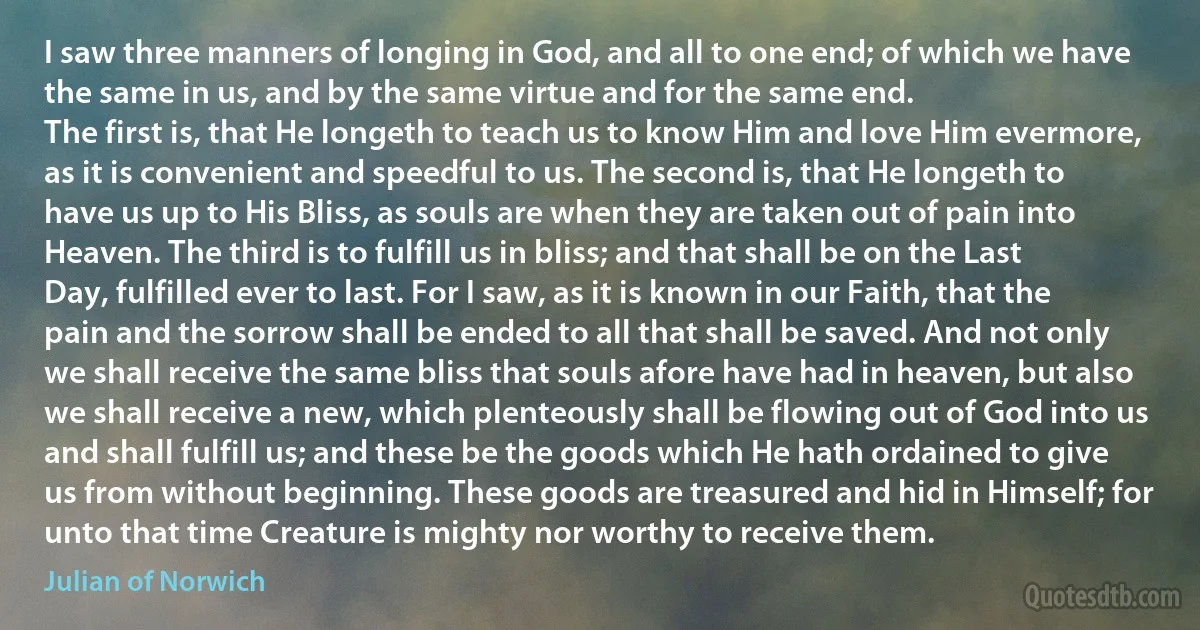 I saw three manners of longing in God, and all to one end; of which we have the same in us, and by the same virtue and for the same end.
The first is, that He longeth to teach us to know Him and love Him evermore, as it is convenient and speedful to us. The second is, that He longeth to have us up to His Bliss, as souls are when they are taken out of pain into Heaven. The third is to fulfill us in bliss; and that shall be on the Last Day, fulfilled ever to last. For I saw, as it is known in our Faith, that the pain and the sorrow shall be ended to all that shall be saved. And not only we shall receive the same bliss that souls afore have had in heaven, but also we shall receive a new, which plenteously shall be flowing out of God into us and shall fulfill us; and these be the goods which He hath ordained to give us from without beginning. These goods are treasured and hid in Himself; for unto that time Creature is mighty nor worthy to receive them. (Julian of Norwich)