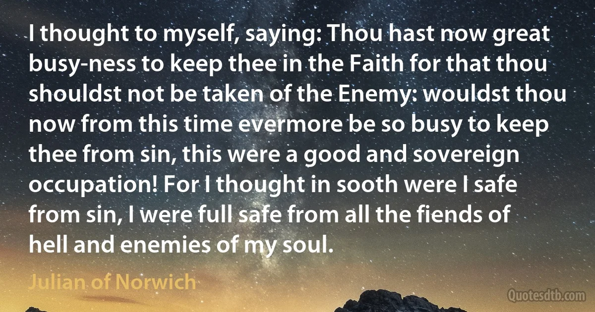 I thought to myself, saying: Thou hast now great busy-ness to keep thee in the Faith for that thou shouldst not be taken of the Enemy: wouldst thou now from this time evermore be so busy to keep thee from sin, this were a good and sovereign occupation! For I thought in sooth were I safe from sin, I were full safe from all the fiends of hell and enemies of my soul. (Julian of Norwich)