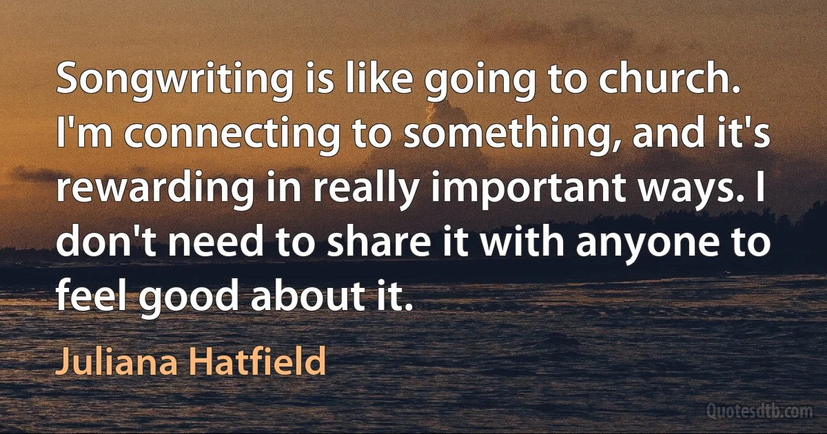 Songwriting is like going to church. I'm connecting to something, and it's rewarding in really important ways. I don't need to share it with anyone to feel good about it. (Juliana Hatfield)