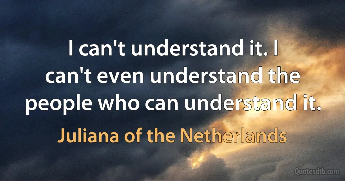 I can't understand it. I can't even understand the people who can understand it. (Juliana of the Netherlands)