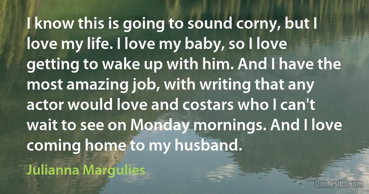 I know this is going to sound corny, but I love my life. I love my baby, so I love getting to wake up with him. And I have the most amazing job, with writing that any actor would love and costars who I can't wait to see on Monday mornings. And I love coming home to my husband. (Julianna Margulies)