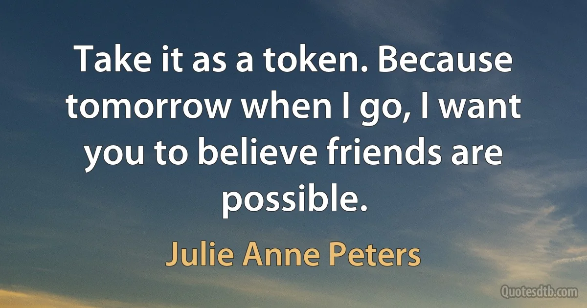 Take it as a token. Because tomorrow when I go, I want you to believe friends are possible. (Julie Anne Peters)