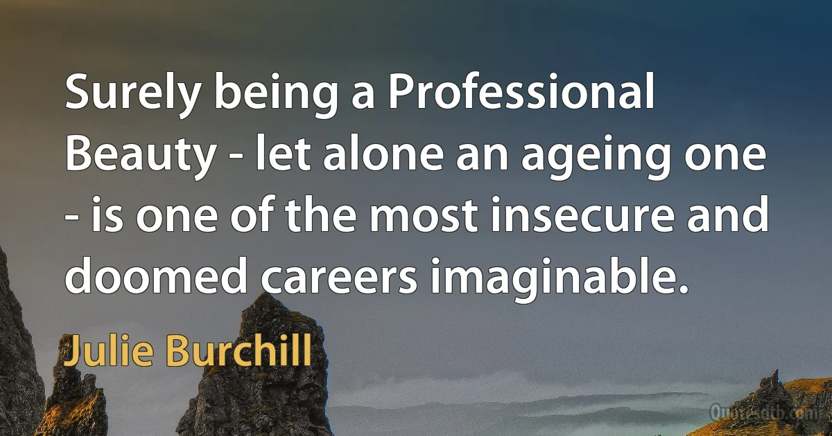 Surely being a Professional Beauty - let alone an ageing one - is one of the most insecure and doomed careers imaginable. (Julie Burchill)