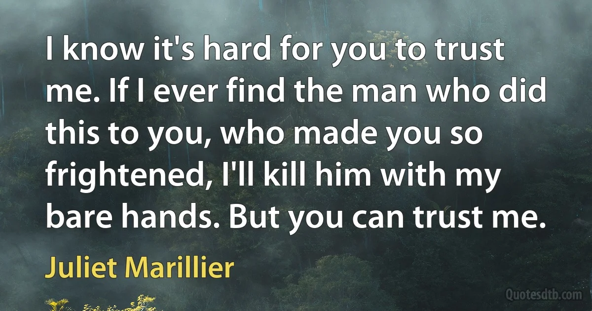 I know it's hard for you to trust me. If I ever find the man who did this to you, who made you so frightened, I'll kill him with my bare hands. But you can trust me. (Juliet Marillier)