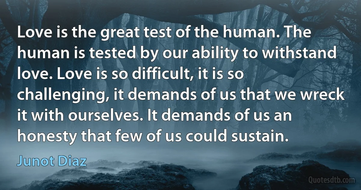 Love is the great test of the human. The human is tested by our ability to withstand love. Love is so difficult, it is so challenging, it demands of us that we wreck it with ourselves. It demands of us an honesty that few of us could sustain. (Junot Diaz)