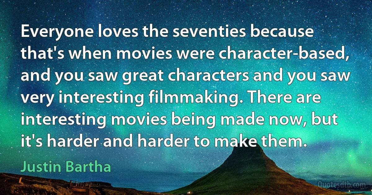 Everyone loves the seventies because that's when movies were character-based, and you saw great characters and you saw very interesting filmmaking. There are interesting movies being made now, but it's harder and harder to make them. (Justin Bartha)