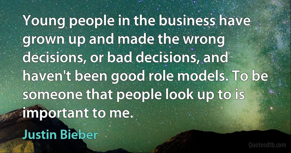 Young people in the business have grown up and made the wrong decisions, or bad decisions, and haven't been good role models. To be someone that people look up to is important to me. (Justin Bieber)