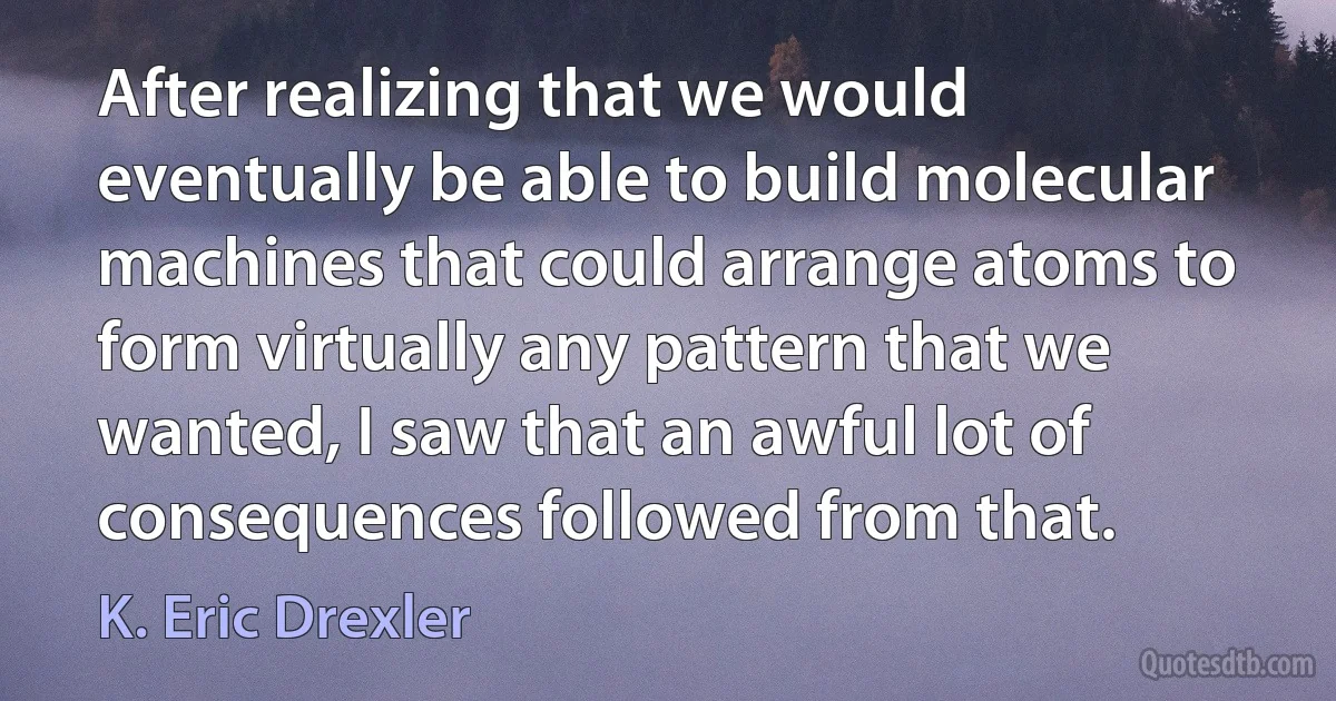 After realizing that we would eventually be able to build molecular machines that could arrange atoms to form virtually any pattern that we wanted, I saw that an awful lot of consequences followed from that. (K. Eric Drexler)