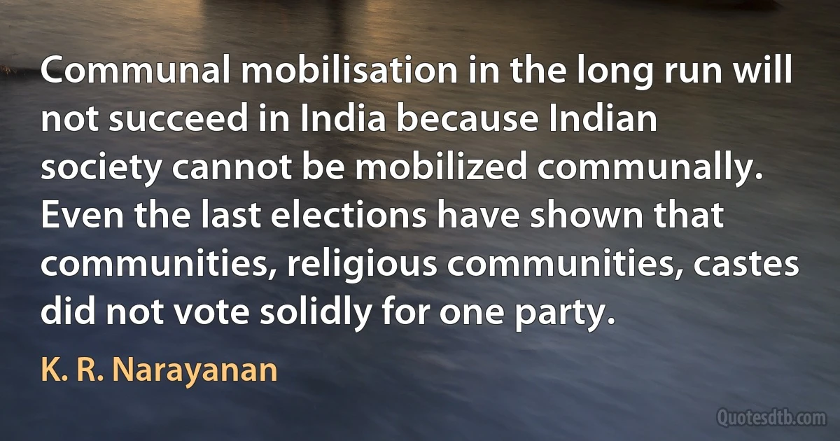 Communal mobilisation in the long run will not succeed in India because Indian society cannot be mobilized communally. Even the last elections have shown that communities, religious communities, castes did not vote solidly for one party. (K. R. Narayanan)