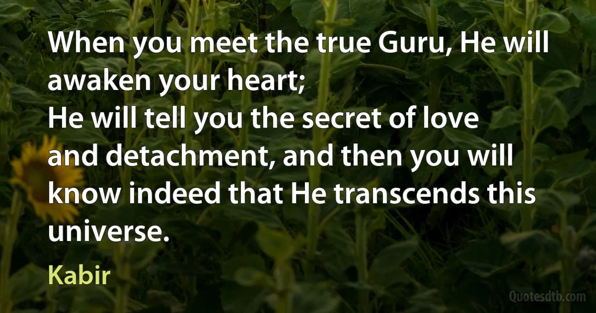 When you meet the true Guru, He will awaken your heart;
He will tell you the secret of love and detachment, and then you will know indeed that He transcends this universe. (Kabir)