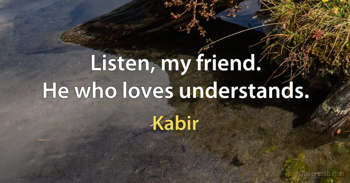 Listen, my friend.
He who loves understands. (Kabir)